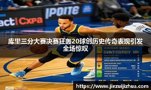 库里三分大赛决赛狂轰20球创历史传奇表现引发全场惊叹